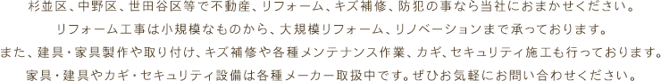 杉並区、中野区、世田谷区等で不動産、リフォーム、キズ補修、防犯の事なら当社におまかせください。リフォーム工事は小規模なものから、大規模リフォーム、リノベーションまで承っております。また、建具・家具製作や取り付け、キズ補修や各種メンテナンス作業、カギ、セキュリティ施工も行っております。家具・建具やカギ・セキュリティ設備は各種メーカー取扱中です。ぜひお気軽にお問い合わせください。