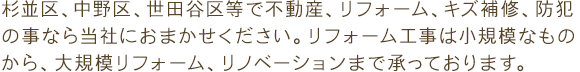 杉並区、中野区、世田谷区等で不動産、リフォーム、キズ補修、防犯の事なら当社におまかせください。リフォーム工事は小規模なものから、大規模リフォーム、リノベーションまで承っております。また、建具・家具製作や取り付け、キズ補修や各種メンテナンス作業、カギ、セキュリティ施工も行っております。家具・建具やカギ・セキュリティ設備は各種メーカー取扱中です。ぜひお気軽にお問い合わせください。